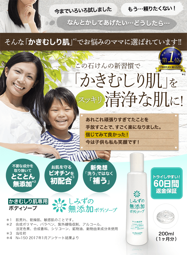 子どものかいかい、かわいそうで見ていられなかったけれど…　この子たちの笑顔が見られて嬉しい！　私の第1位　かきむしり肌でお悩みのあなたへ　お肌のカサカサ・かゆかゆがもう気にならない！　不要な成分を取り除いた無添加の極み　お肌を守るビオチンを初配合　新発想「洗う」ではなく「補う」　かきむしり肌専用ボディソープ　しみずの無添加ボディソープ　トライしやすい60日間返金保証　200mL ＊1　肌荒れ、乾燥肌、敏感肌のことです。 ＊2　合成ポリマー、パラベン、紫外線吸収剤、アルコール、法定色素、シリコーン、鉱物油、動物由来成分未使用 ＊3　当社初